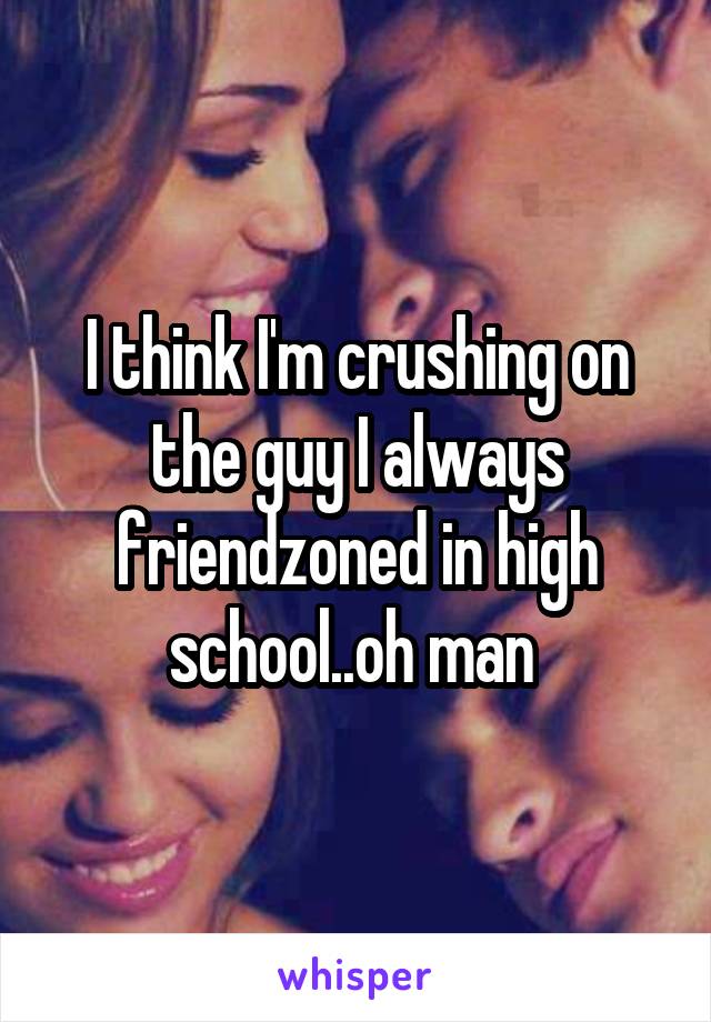 I think I'm crushing on the guy I always friendzoned in high school..oh man 