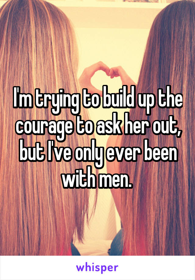 I'm trying to build up the courage to ask her out, but I've only ever been with men. 