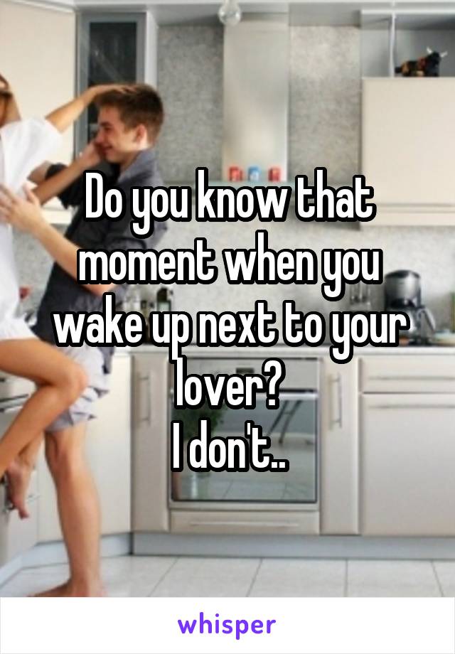 Do you know that moment when you wake up next to your lover?
I don't..