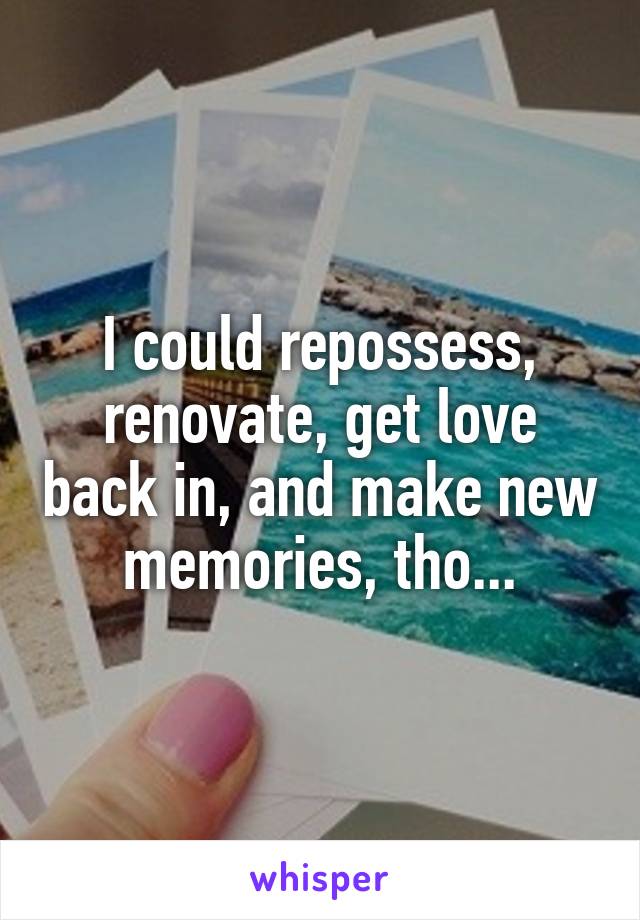 I could repossess, renovate, get love back in, and make new memories, tho...