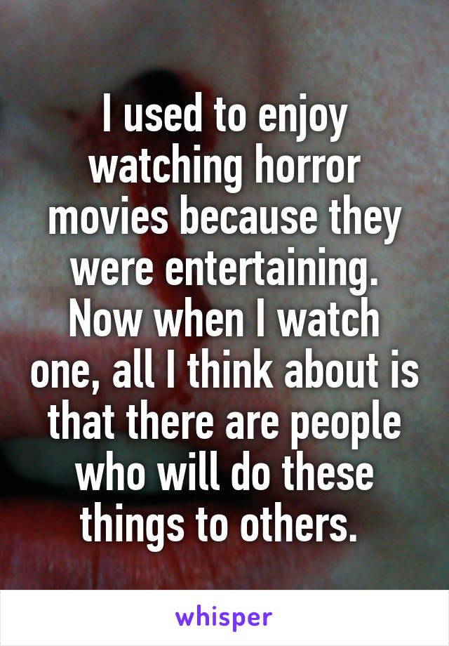I used to enjoy watching horror movies because they were entertaining. Now when I watch one, all I think about is that there are people who will do these things to others. 