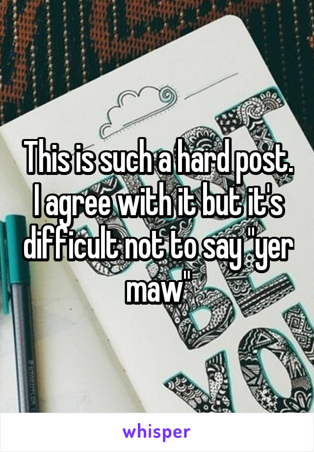 This is such a hard post. I agree with it but it's difficult not to say "yer maw"