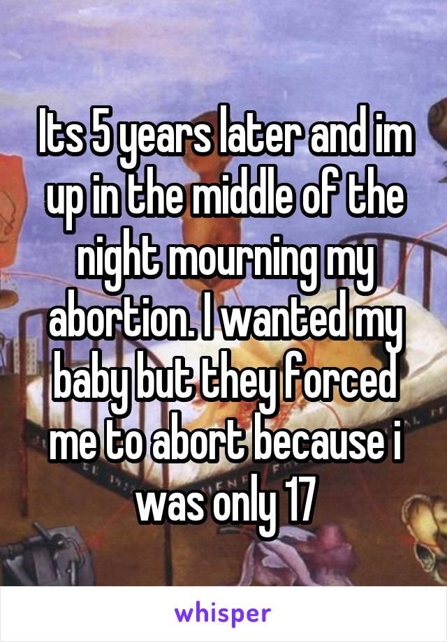 Its 5 years later and im up in the middle of the night mourning my abortion. I wanted my baby but they forced me to abort because i was only 17