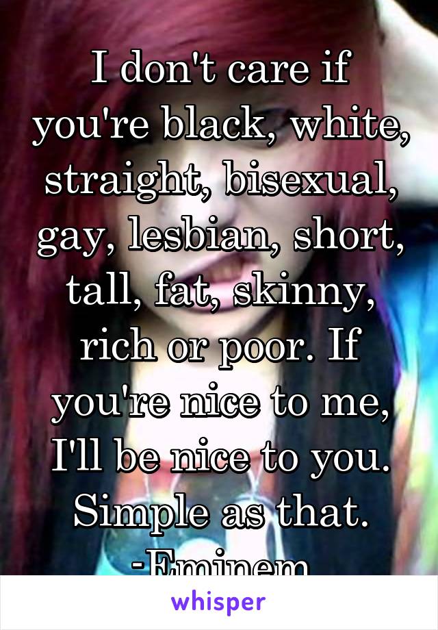 I don't care if you're black, white, straight, bisexual, gay, lesbian, short, tall, fat, skinny, rich or poor. If you're nice to me, I'll be nice to you. Simple as that.
-Eminem