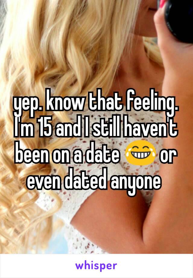 yep. know that feeling. I'm 15 and I still haven't been on a date 😂 or even dated anyone 