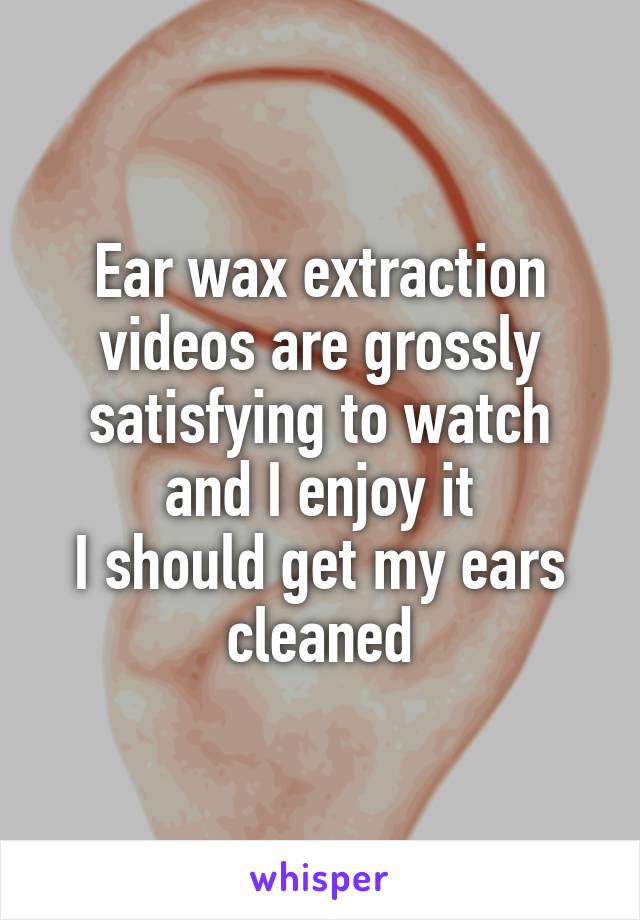 Ear wax extraction videos are grossly satisfying to watch and I enjoy it
I should get my ears cleaned