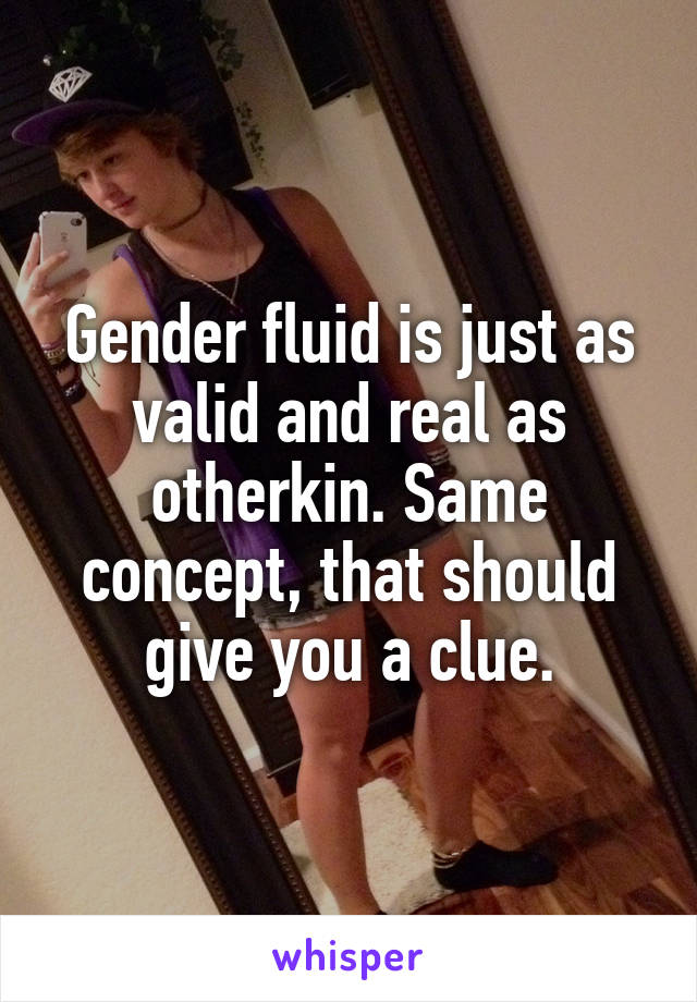 Gender fluid is just as valid and real as otherkin. Same concept, that should give you a clue.