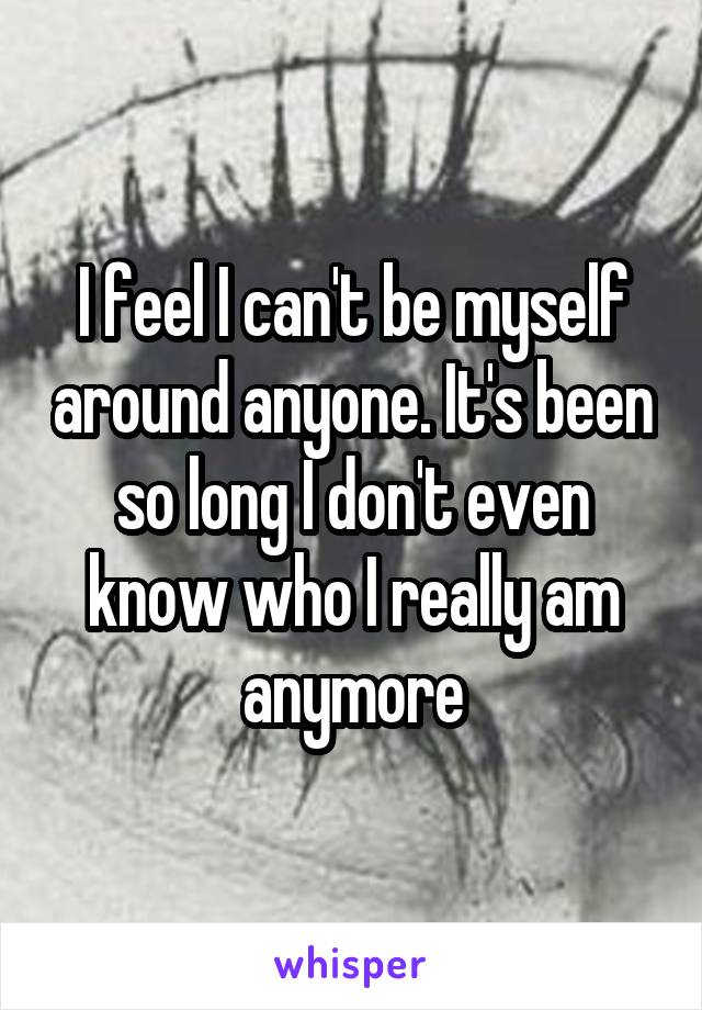 I feel I can't be myself around anyone. It's been so long I don't even know who I really am anymore