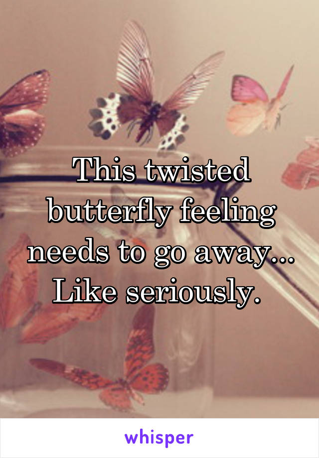 This twisted butterfly feeling needs to go away... Like seriously. 