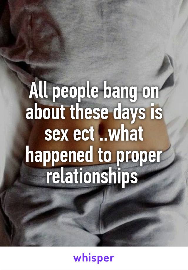 All people bang on about these days is sex ect ..what happened to proper relationships 