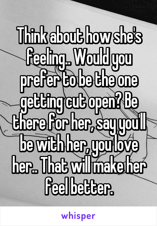 Think about how she's feeling.. Would you prefer to be the one getting cut open? Be there for her, say you'll be with her, you love her.. That will make her feel better.