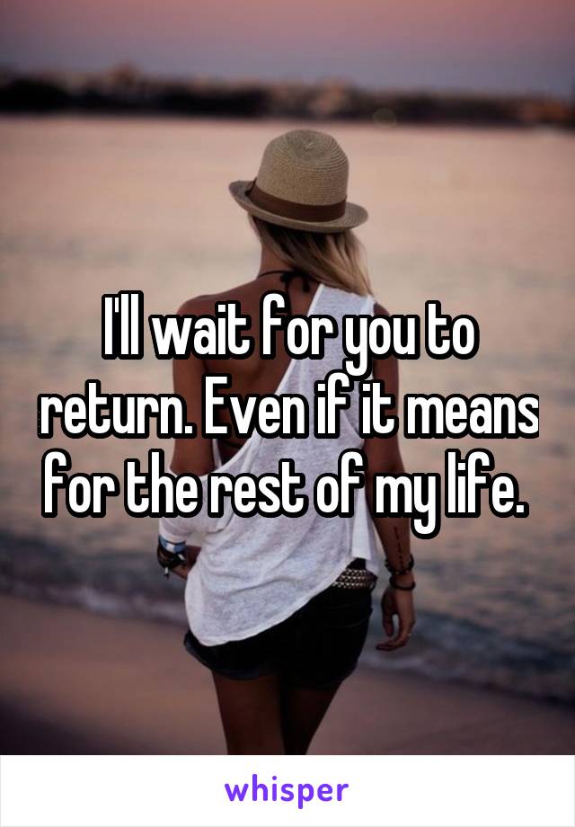 I'll wait for you to return. Even if it means for the rest of my life. 