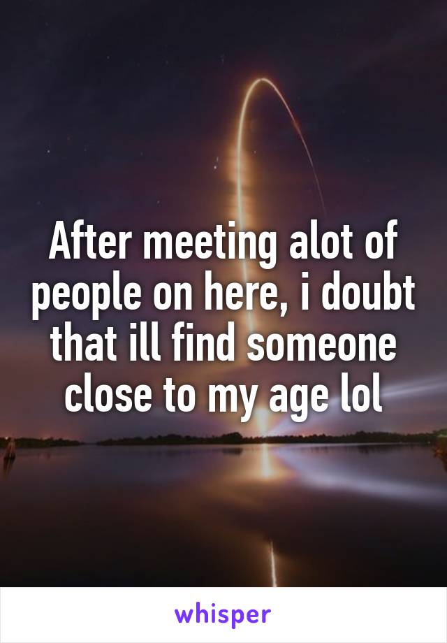 After meeting alot of people on here, i doubt that ill find someone close to my age lol