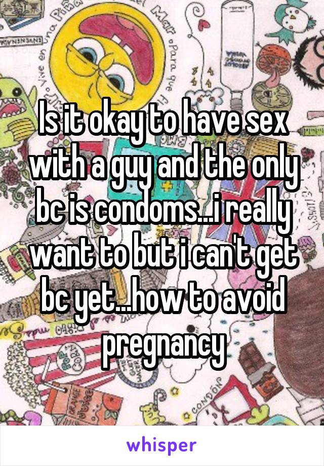 Is it okay to have sex with a guy and the only bc is condoms...i really want to but i can't get bc yet...how to avoid pregnancy