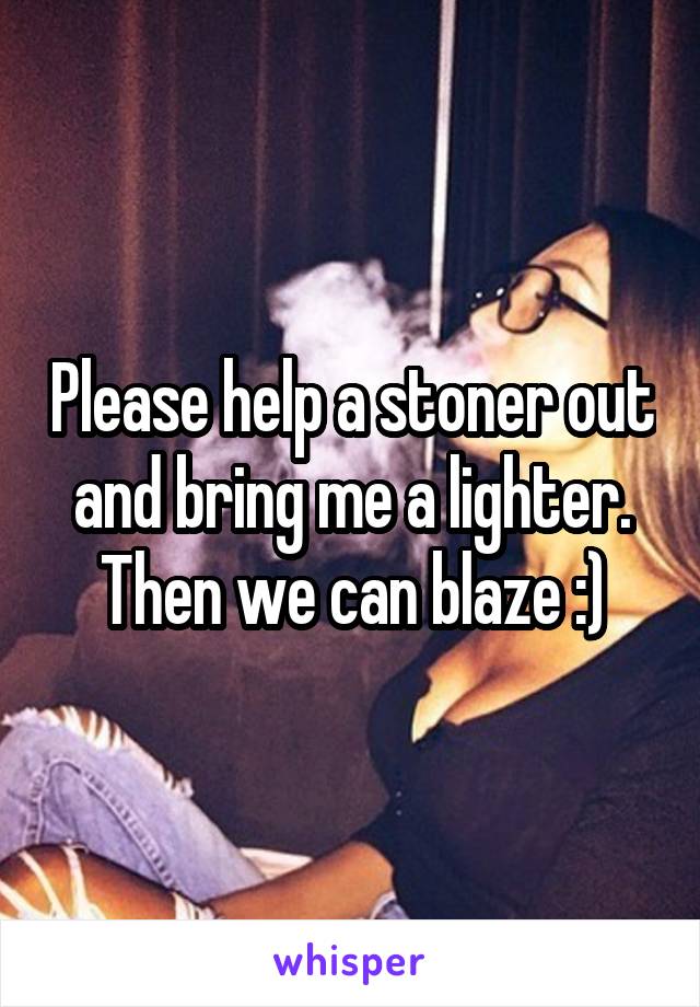 Please help a stoner out and bring me a lighter. Then we can blaze :)