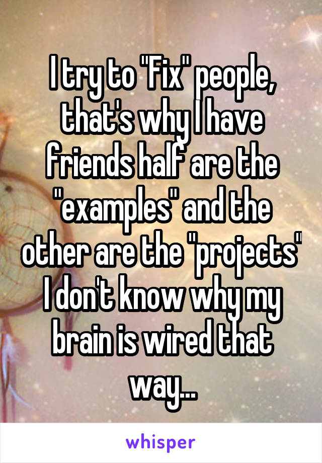 I try to "Fix" people, that's why I have friends half are the "examples" and the other are the "projects" I don't know why my brain is wired that way...