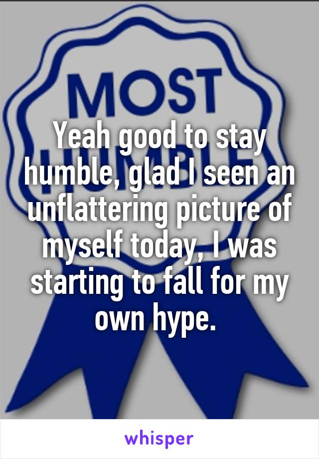 Yeah good to stay humble, glad I seen an unflattering picture of myself today, I was starting to fall for my own hype. 