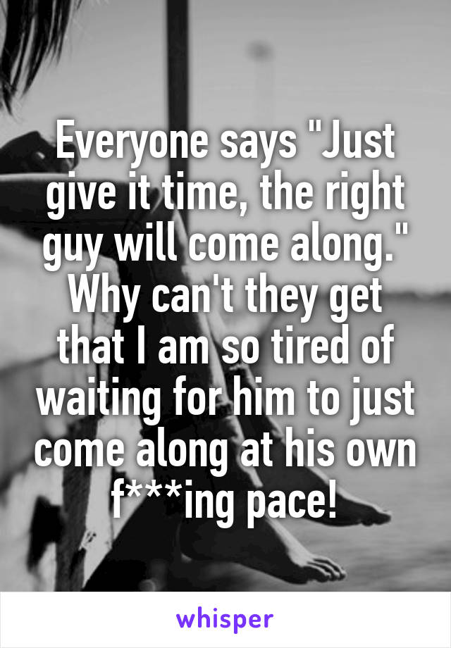 Everyone says "Just give it time, the right guy will come along."
Why can't they get that I am so tired of waiting for him to just come along at his own f***ing pace!