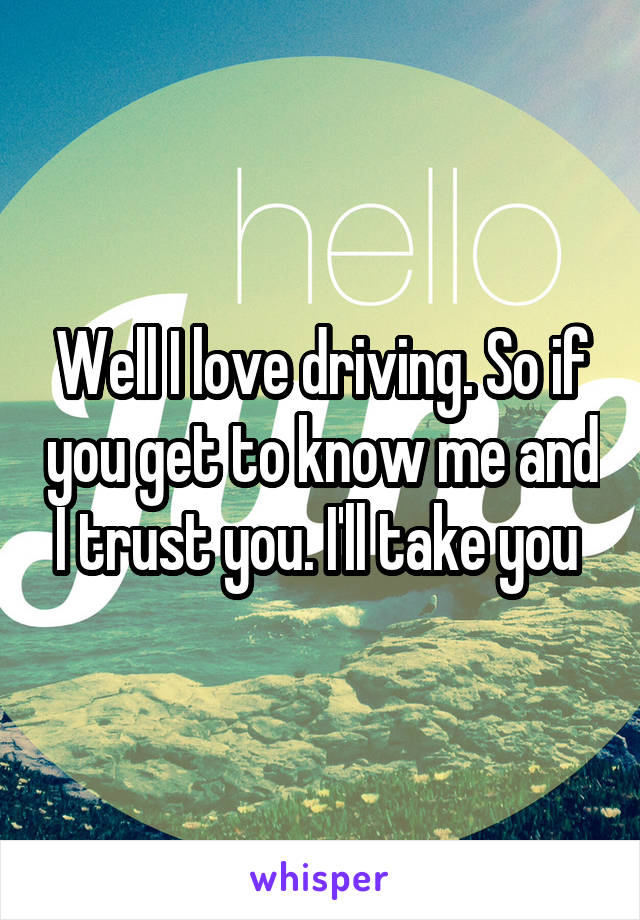 Well I love driving. So if you get to know me and I trust you. I'll take you 