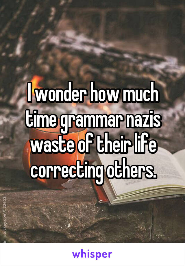 I wonder how much time grammar nazis waste of their life correcting others.