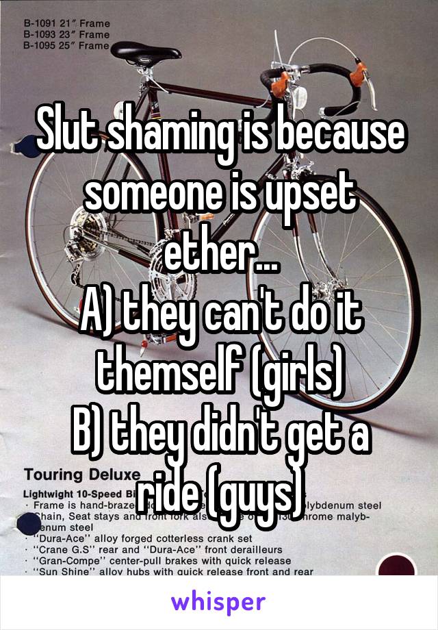 Slut shaming is because someone is upset ether...
A) they can't do it themself (girls)
B) they didn't get a ride (guys)