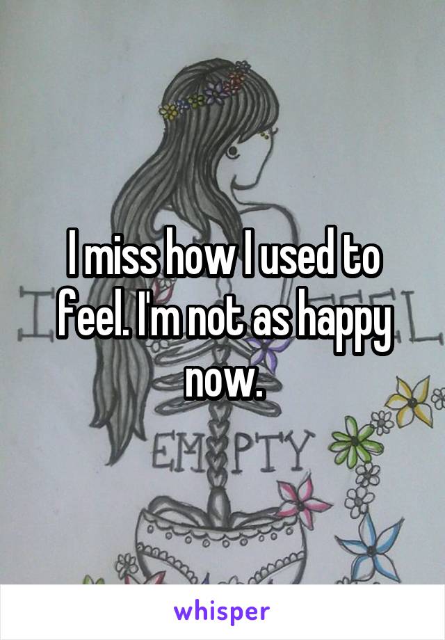 I miss how I used to feel. I'm not as happy now.