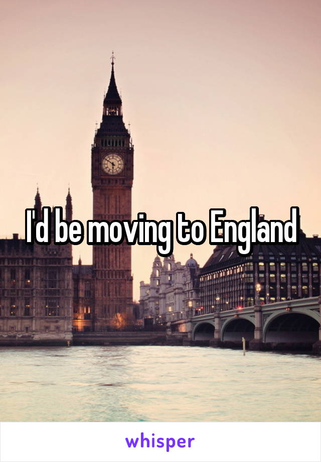 I'd be moving to England