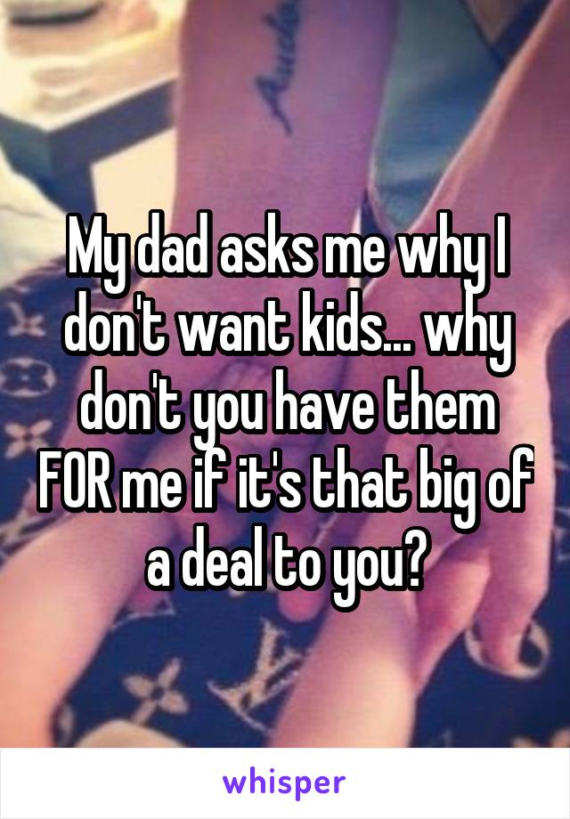 My dad asks me why I don't want kids... why don't you have them FOR me if it's that big of a deal to you?