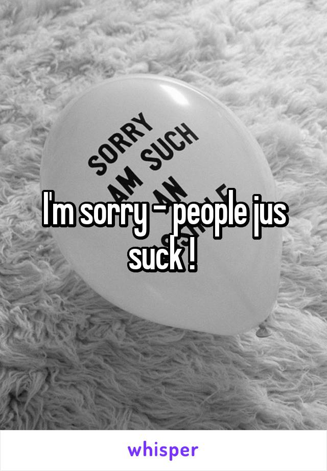 I'm sorry - people jus suck ! 