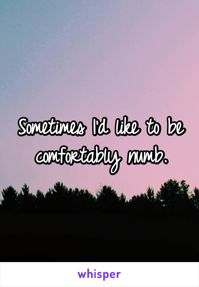 Sometimes I'd like to be comfortably numb.