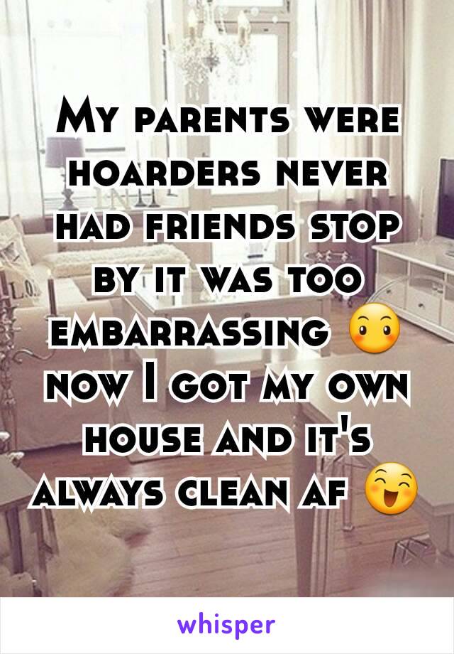 My parents were hoarders never had friends stop by it was too embarrassing 😶 now I got my own house and it's always clean af 😄