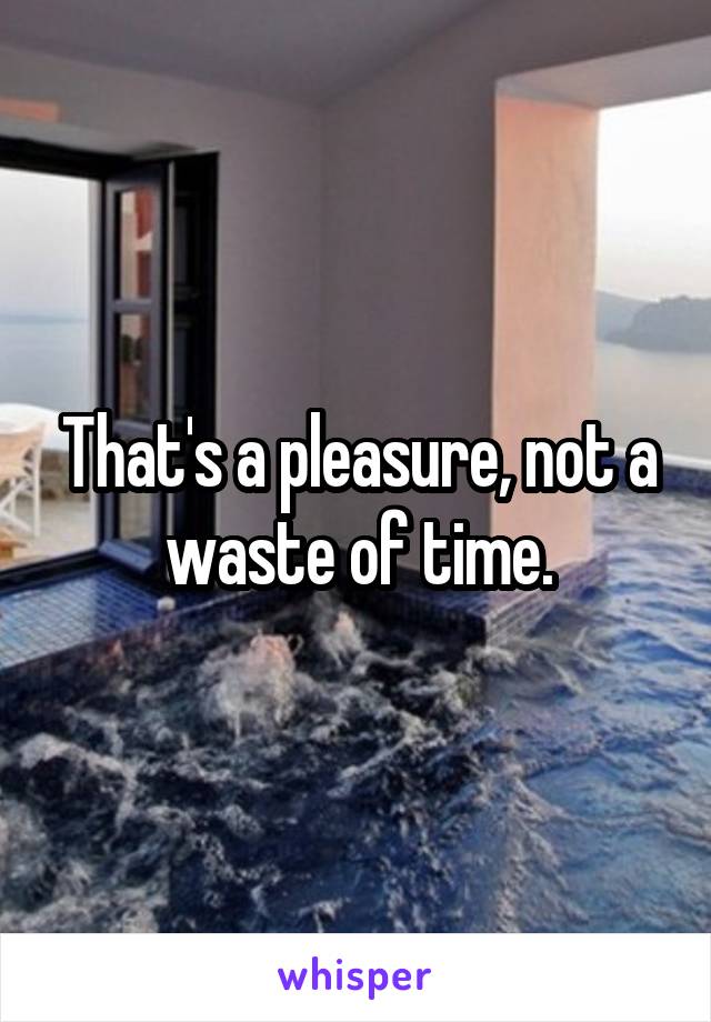 That's a pleasure, not a waste of time.