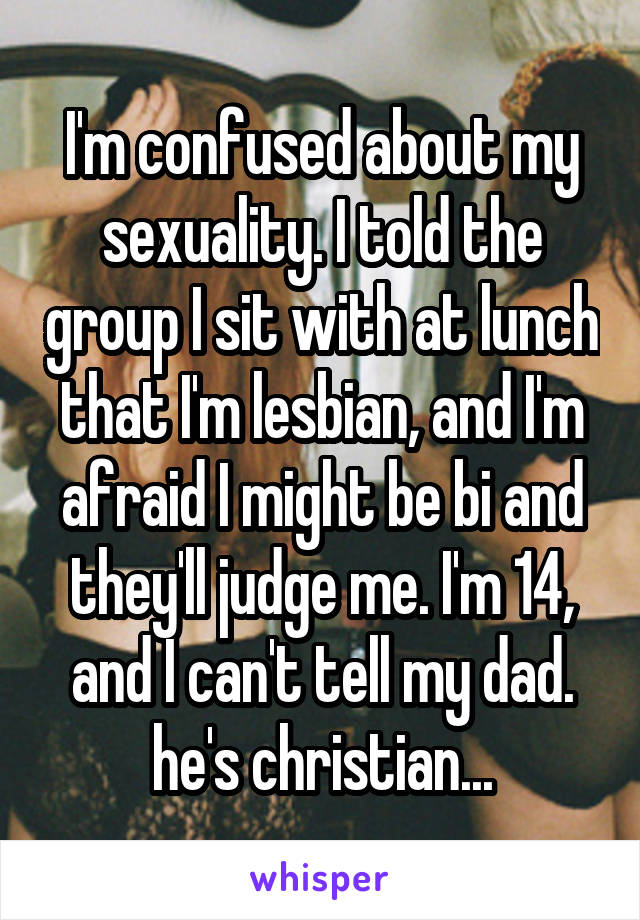 I'm confused about my sexuality. I told the group I sit with at lunch that I'm lesbian, and I'm afraid I might be bi and they'll judge me. I'm 14, and I can't tell my dad. he's christian...