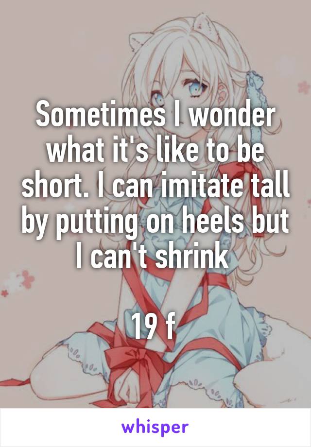 Sometimes I wonder what it's like to be short. I can imitate tall by putting on heels but I can't shrink 

19 f 