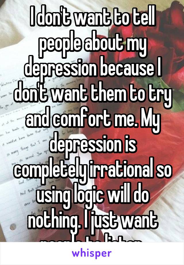 I don't want to tell people about my depression because I don't want them to try and comfort me. My depression is completely irrational so using logic will do nothing. I just want people to listen.