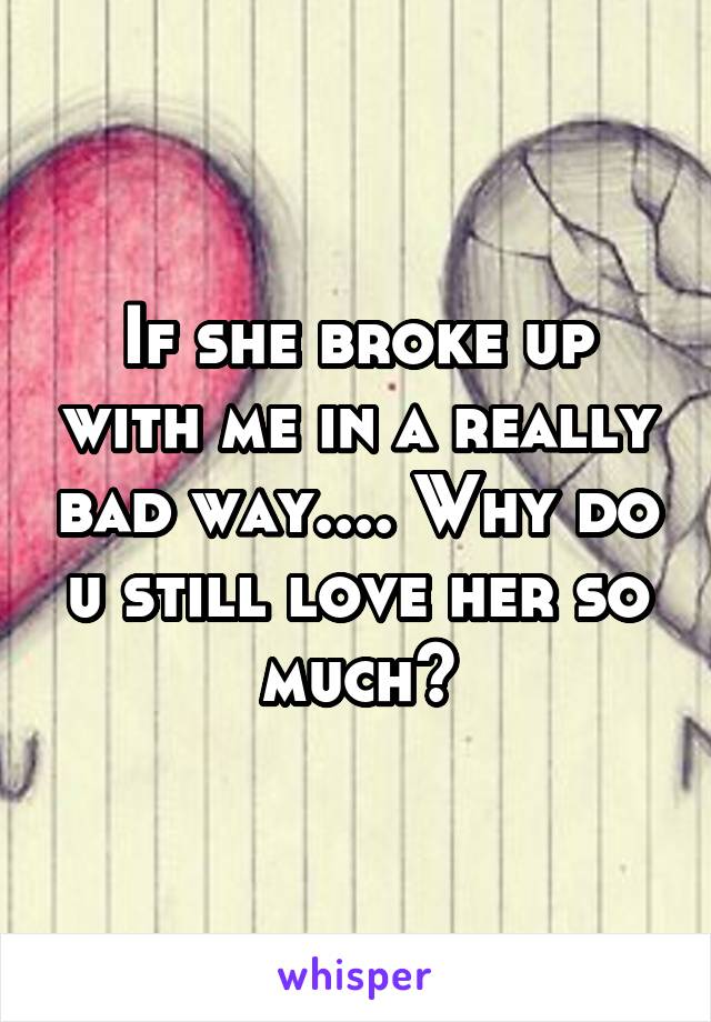 If she broke up with me in a really bad way.... Why do u still love her so much?