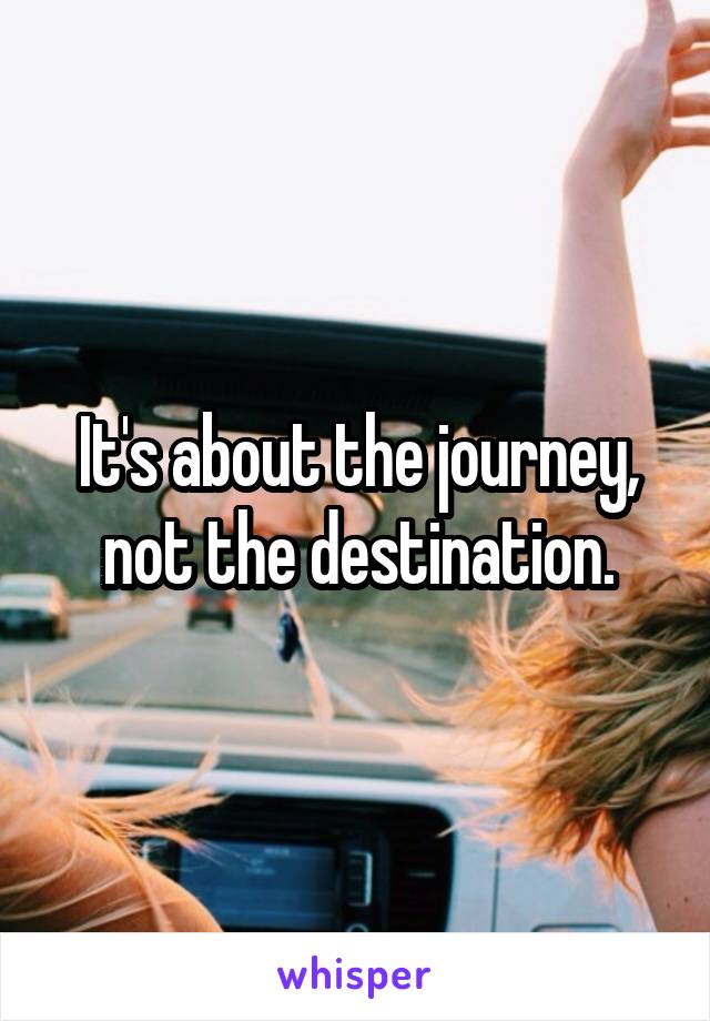 It's about the journey, not the destination.