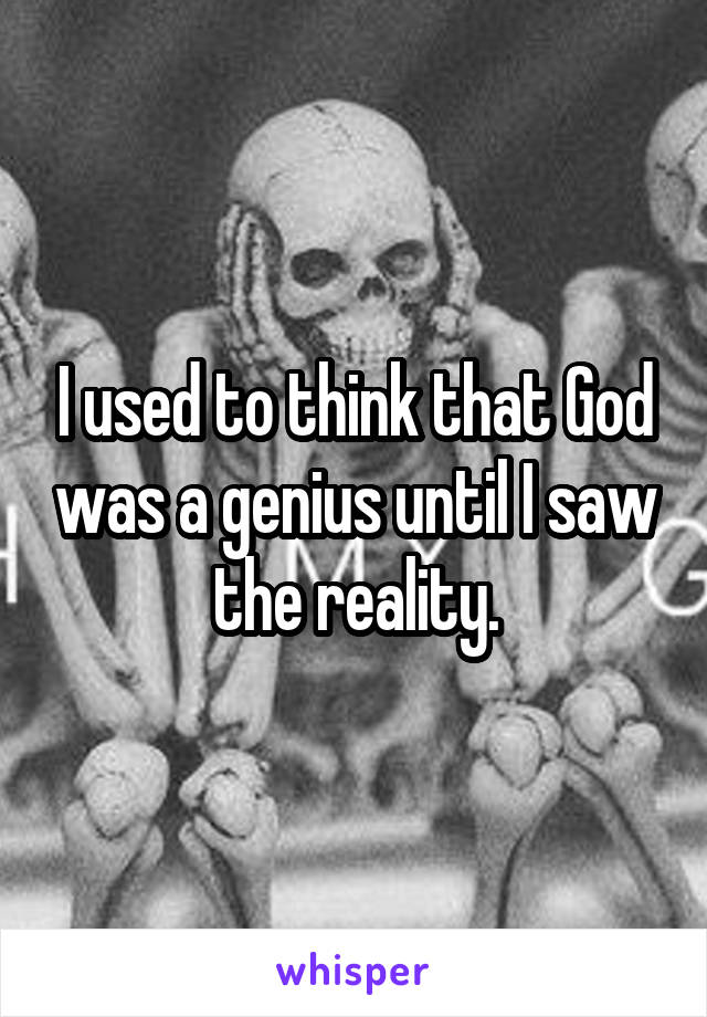 I used to think that God was a genius until I saw the reality.