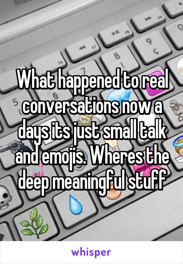 What happened to real conversations now a days its just small talk and emojis. Wheres the deep meaningful stuff