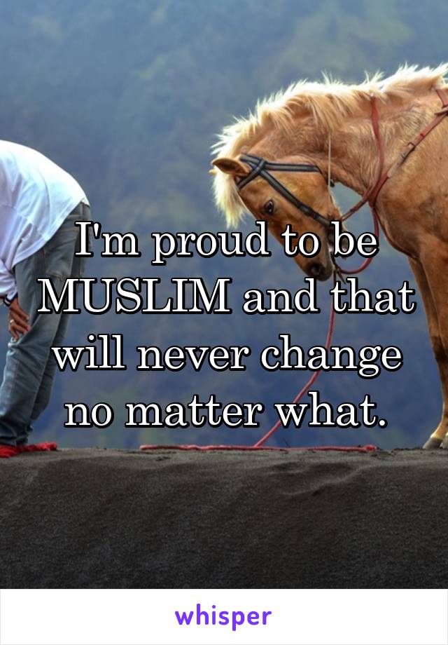 I'm proud to be MUSLIM and that will never change no matter what.
