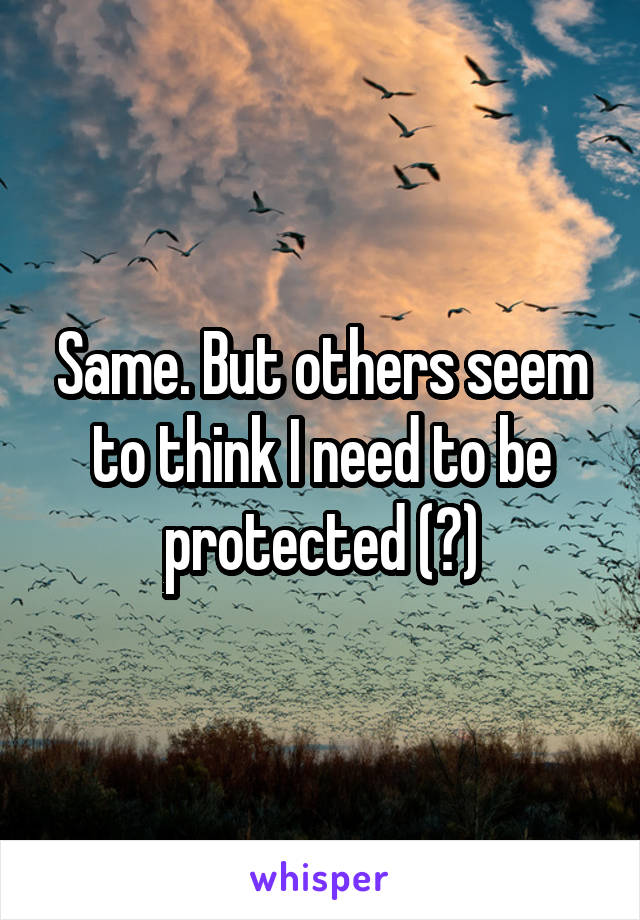Same. But others seem to think I need to be protected (?)