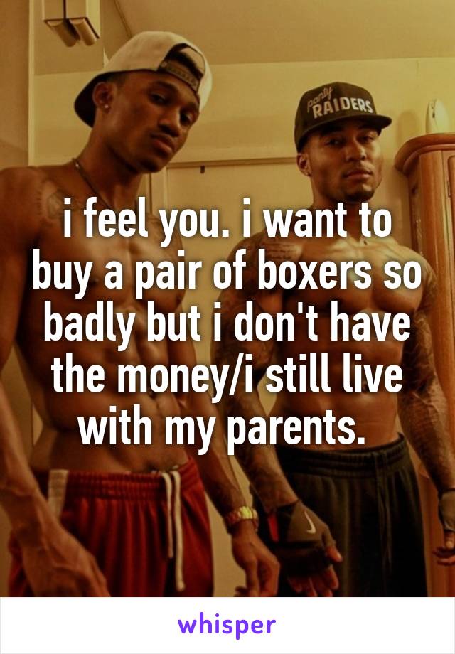 i feel you. i want to buy a pair of boxers so badly but i don't have the money/i still live with my parents. 