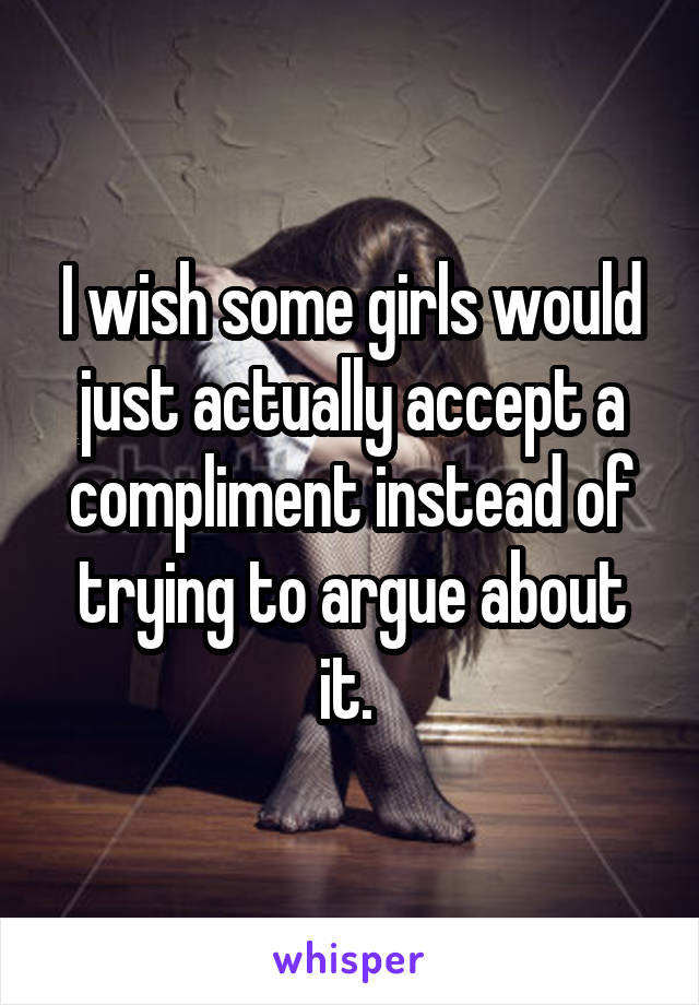 I wish some girls would just actually accept a compliment instead of trying to argue about it. 