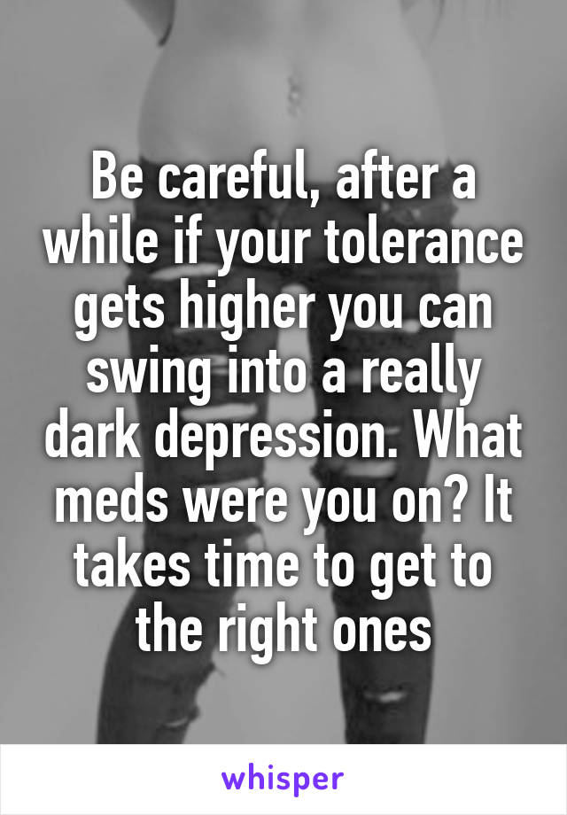 Be careful, after a while if your tolerance gets higher you can swing into a really dark depression. What meds were you on? It takes time to get to the right ones