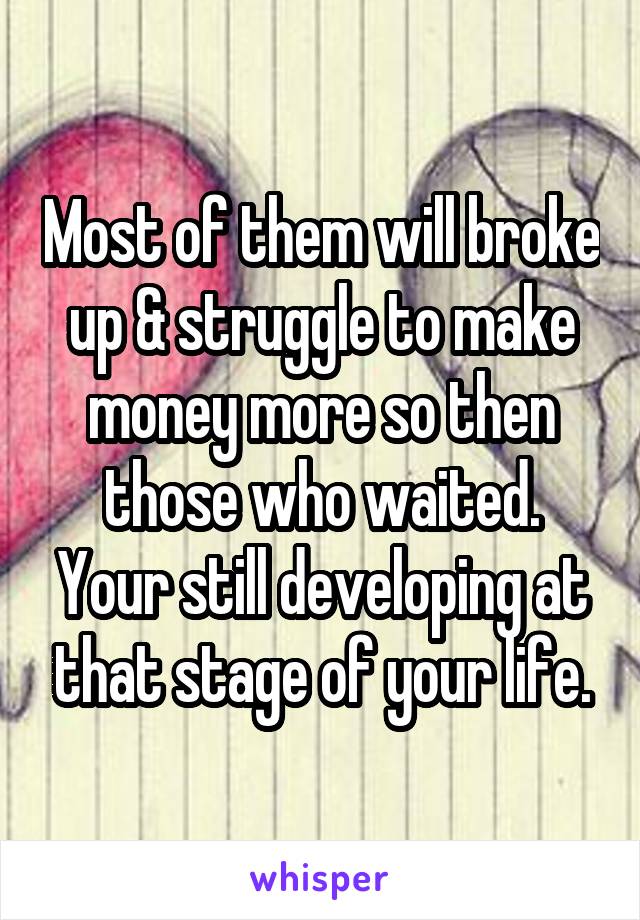 Most of them will broke up & struggle to make money more so then those who waited. Your still developing at that stage of your life.
