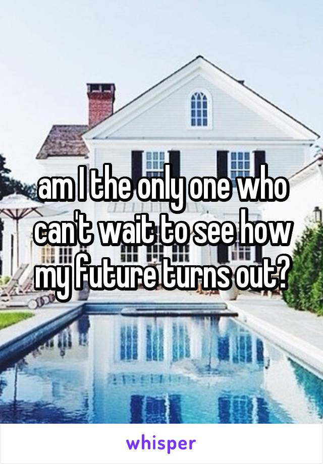 am I the only one who can't wait to see how my future turns out?