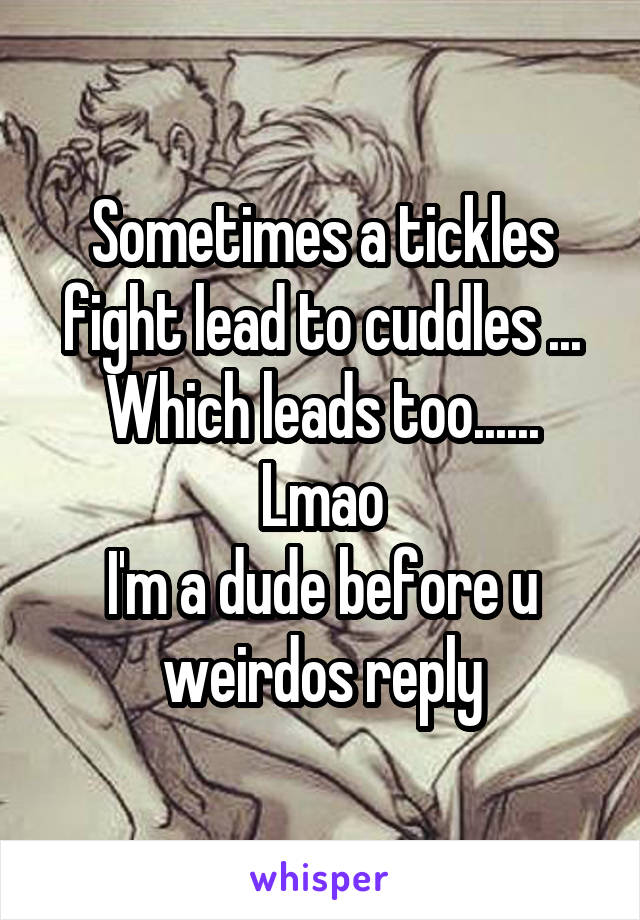 Sometimes a tickles fight lead to cuddles ... Which leads too...... Lmao
I'm a dude before u weirdos reply