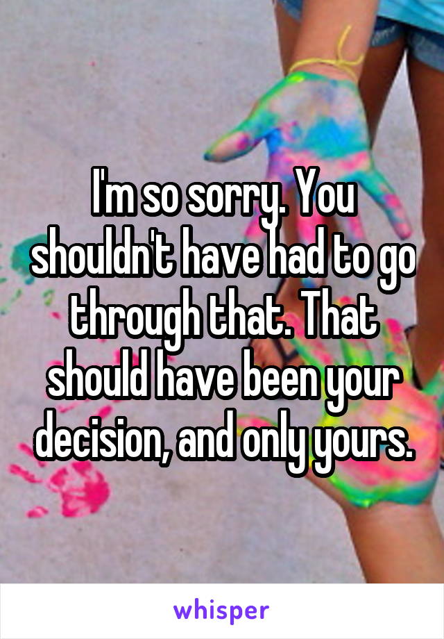 I'm so sorry. You shouldn't have had to go through that. That should have been your decision, and only yours.