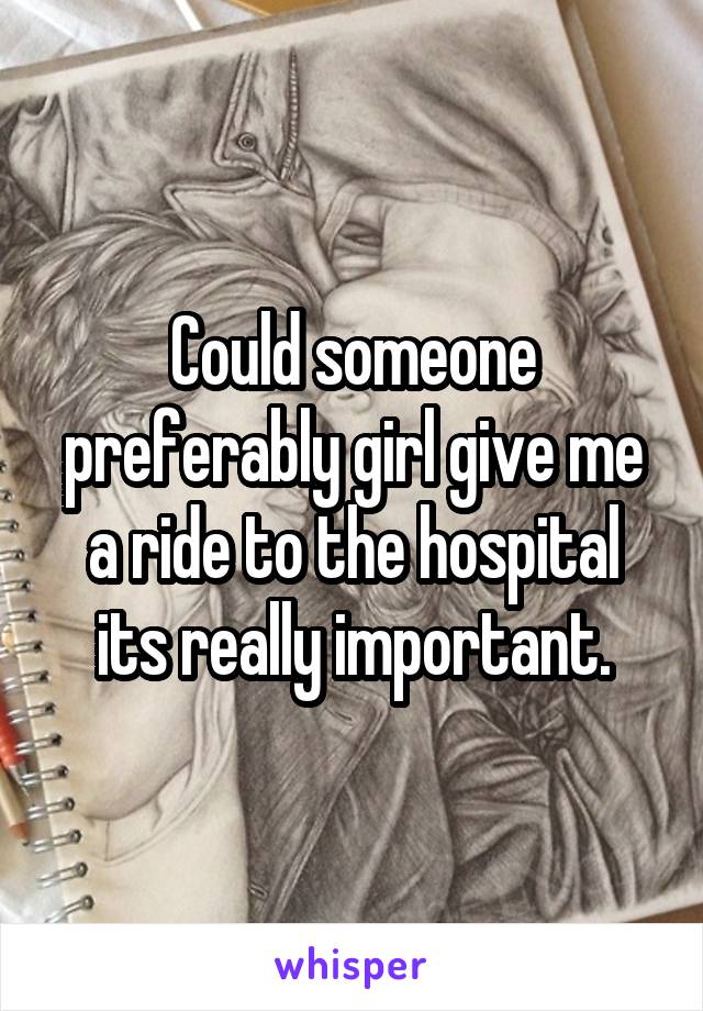 Could someone preferably girl give me a ride to the hospital its really important.