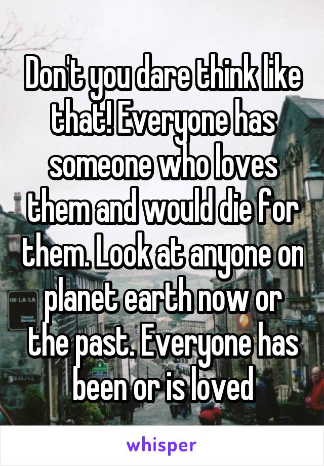 Don't you dare think like that! Everyone has someone who loves them and would die for them. Look at anyone on planet earth now or the past. Everyone has been or is loved